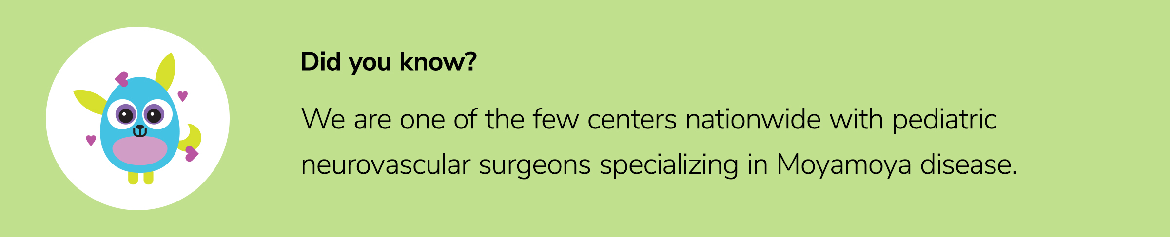 We are one of the few centers nationwide with pediatric neurovascular surgeons specializing in Moyamoya disease.