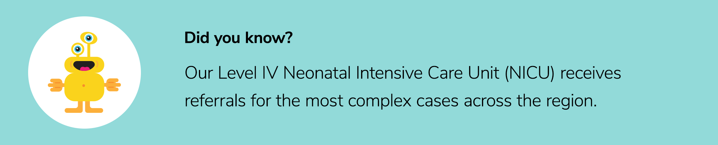Our Level IV Neonatal Intensive Care Unit (NICU) receives referrals for the most complex cases across the region. 